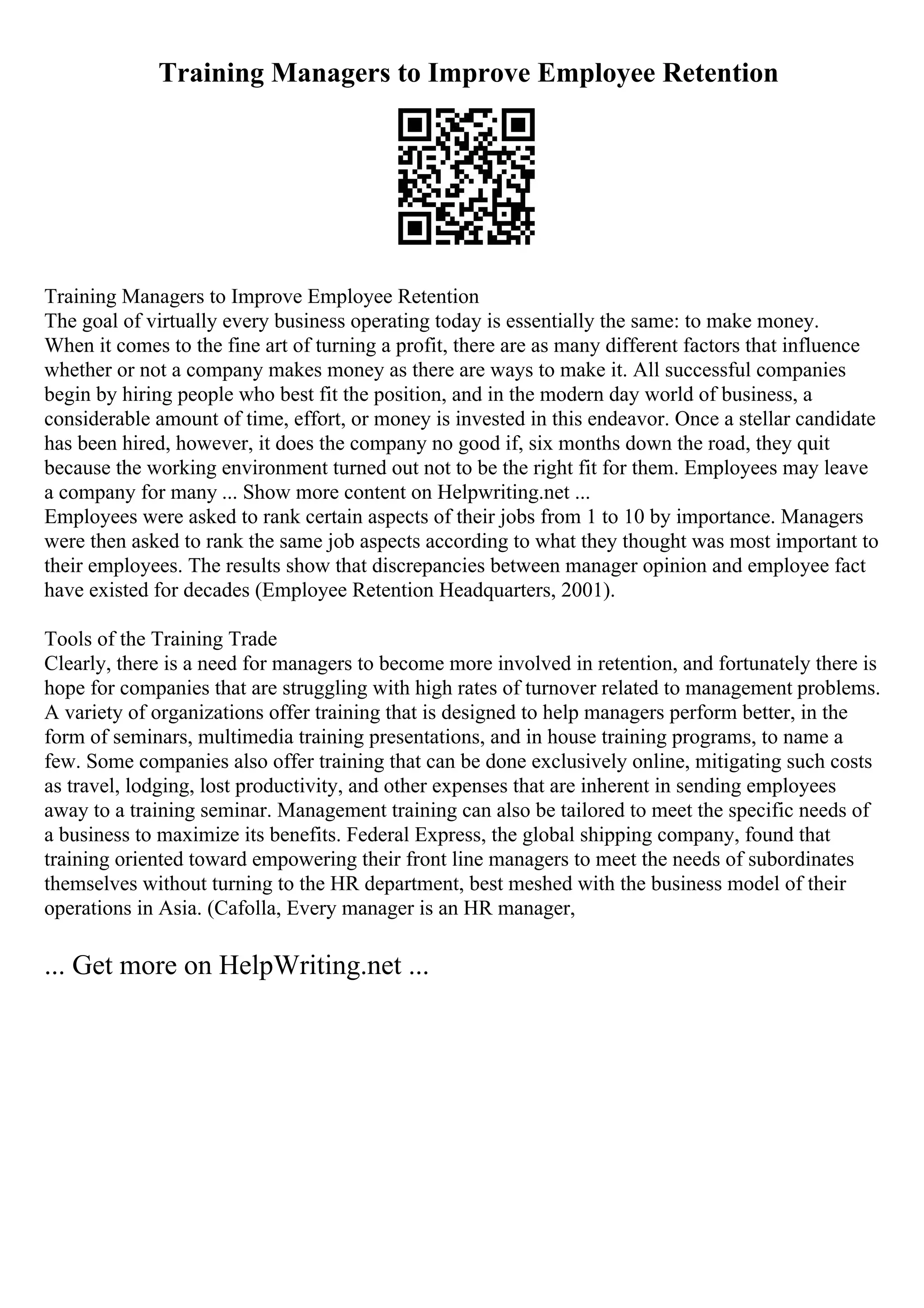 Training Managers to Improve Employee Retention
Training Managers to Improve Employee Retention
The goal of virtually every business operating today is essentially the same: to make money.
When it comes to the fine art of turning a profit, there are as many different factors that influence
whether or not a company makes money as there are ways to make it. All successful companies
begin by hiring people who best fit the position, and in the modern day world of business, a
considerable amount of time, effort, or money is invested in this endeavor. Once a stellar candidate
has been hired, however, it does the company no good if, six months down the road, they quit
because the working environment turned out not to be the right fit for them. Employees may leave
a company for many ... Show more content on Helpwriting.net ...
Employees were asked to rank certain aspects of their jobs from 1 to 10 by importance. Managers
were then asked to rank the same job aspects according to what they thought was most important to
their employees. The results show that discrepancies between manager opinion and employee fact
have existed for decades (Employee Retention Headquarters, 2001).
Tools of the Training Trade
Clearly, there is a need for managers to become more involved in retention, and fortunately there is
hope for companies that are struggling with high rates of turnover related to management problems.
A variety of organizations offer training that is designed to help managers perform better, in the
form of seminars, multimedia training presentations, and in house training programs, to name a
few. Some companies also offer training that can be done exclusively online, mitigating such costs
as travel, lodging, lost productivity, and other expenses that are inherent in sending employees
away to a training seminar. Management training can also be tailored to meet the specific needs of
a business to maximize its benefits. Federal Express, the global shipping company, found that
training oriented toward empowering their front line managers to meet the needs of subordinates
themselves without turning to the HR department, best meshed with the business model of their
operations in Asia. (Cafolla, Every manager is an HR manager,
... Get more on HelpWriting.net ...
 