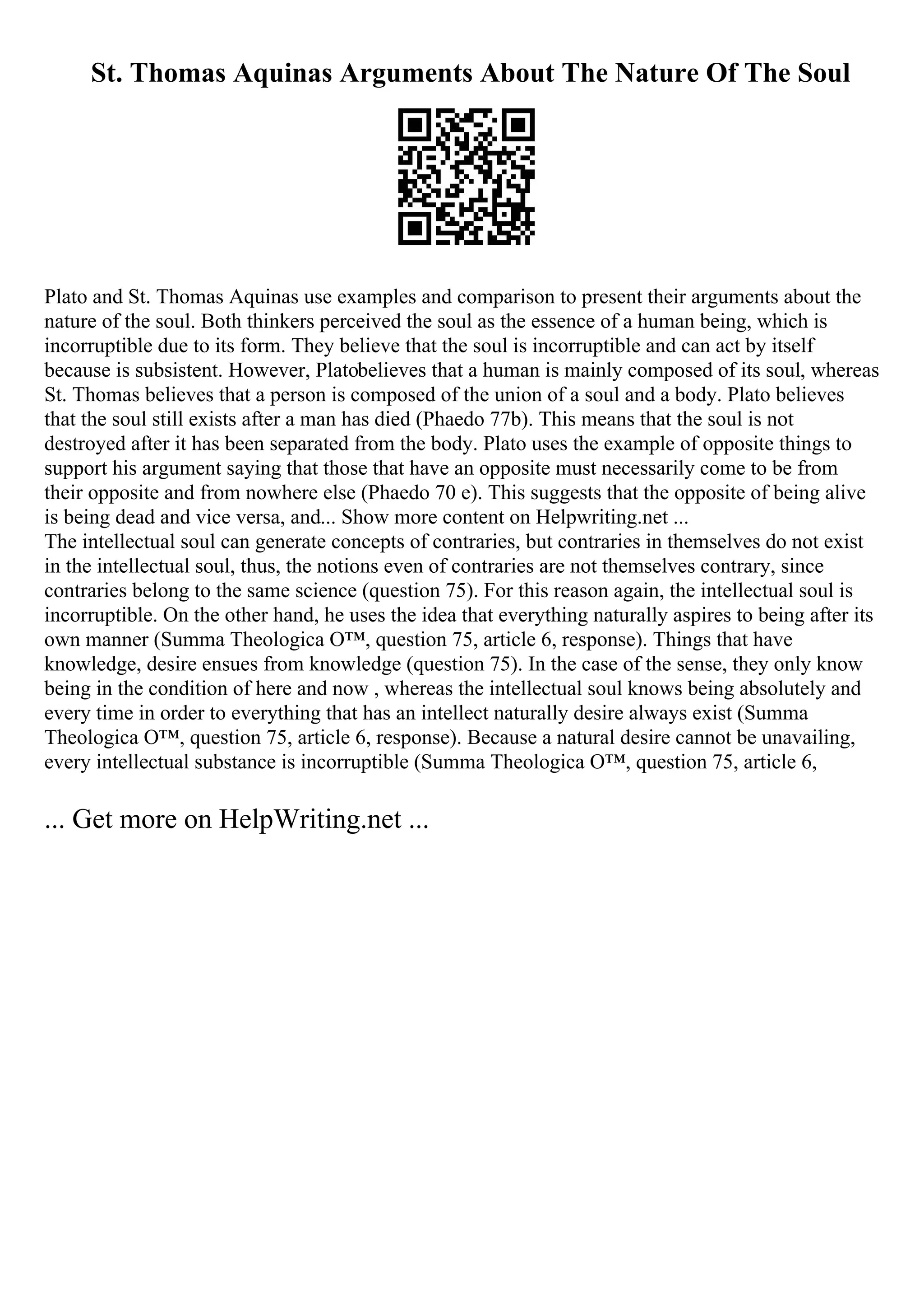 St. Thomas Aquinas Arguments About The Nature Of The Soul
Plato and St. Thomas Aquinas use examples and comparison to present their arguments about the
nature of the soul. Both thinkers perceived the soul as the essence of a human being, which is
incorruptible due to its form. They believe that the soul is incorruptible and can act by itself
because is subsistent. However, Platobelieves that a human is mainly composed of its soul, whereas
St. Thomas believes that a person is composed of the union of a soul and a body. Plato believes
that the soul still exists after a man has died (Phaedo 77b). This means that the soul is not
destroyed after it has been separated from the body. Plato uses the example of opposite things to
support his argument saying that those that have an opposite must necessarily come to be from
their opposite and from nowhere else (Phaedo 70 e). This suggests that the opposite of being alive
is being dead and vice versa, and... Show more content on Helpwriting.net ...
The intellectual soul can generate concepts of contraries, but contraries in themselves do not exist
in the intellectual soul, thus, the notions even of contraries are not themselves contrary, since
contraries belong to the same science (question 75). For this reason again, the intellectual soul is
incorruptible. On the other hand, he uses the idea that everything naturally aspires to being after its
own manner (Summa Theologica О™, question 75, article 6, response). Things that have
knowledge, desire ensues from knowledge (question 75). In the case of the sense, they only know
being in the condition of here and now , whereas the intellectual soul knows being absolutely and
every time in order to everything that has an intellect naturally desire always exist (Summa
Theologica О™, question 75, article 6, response). Because a natural desire cannot be unavailing,
every intellectual substance is incorruptible (Summa Theologica О™, question 75, article 6,
... Get more on HelpWriting.net ...
 