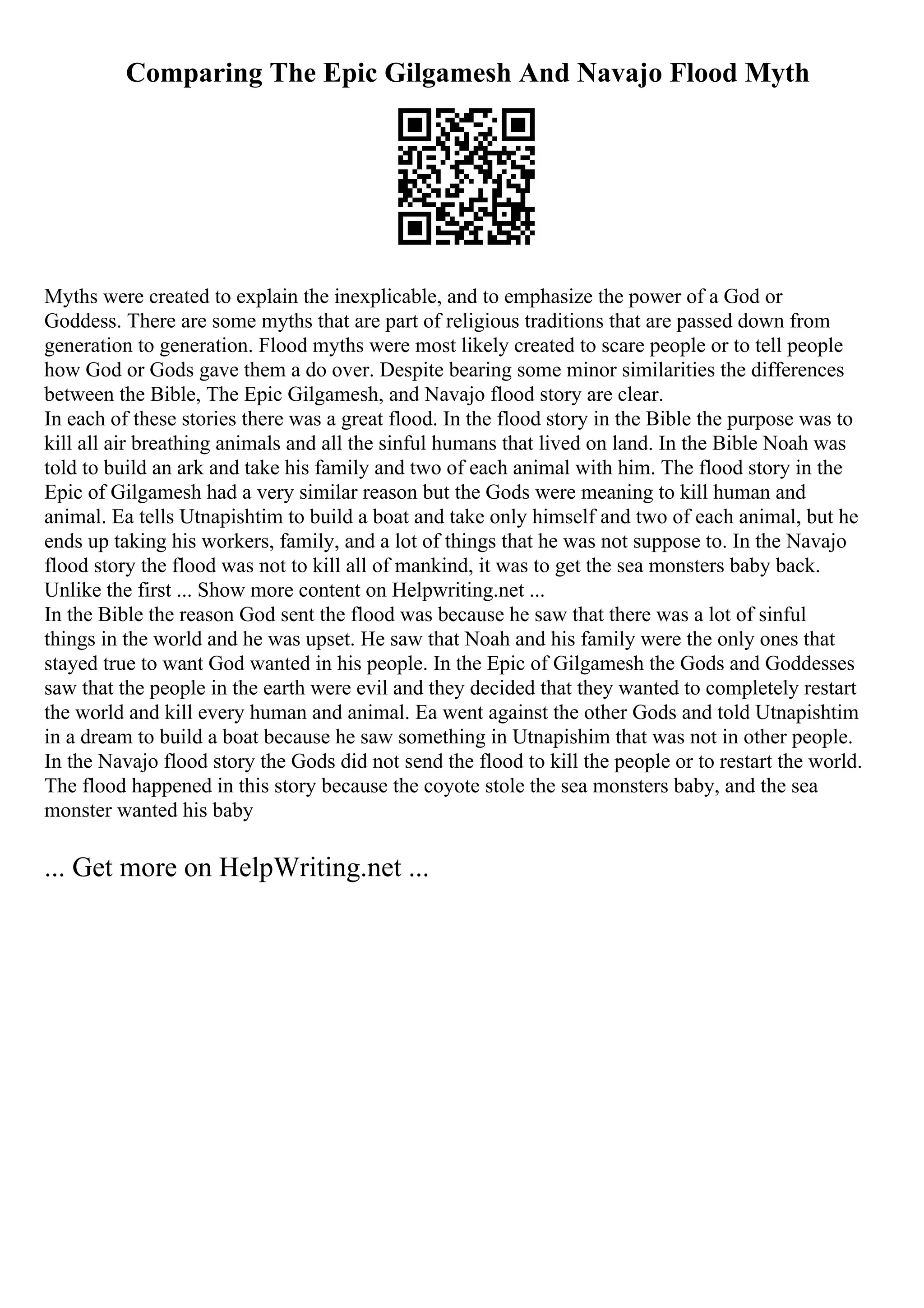 Comparing The Epic Gilgamesh And Navajo Flood Myth
Myths were created to explain the inexplicable, and to emphasize the power of a God or
Goddess. There are some myths that are part of religious traditions that are passed down from
generation to generation. Flood myths were most likely created to scare people or to tell people
how God or Gods gave them a do over. Despite bearing some minor similarities the differences
between the Bible, The Epic Gilgamesh, and Navajo flood story are clear.
In each of these stories there was a great flood. In the flood story in the Bible the purpose was to
kill all air breathing animals and all the sinful humans that lived on land. In the Bible Noah was
told to build an ark and take his family and two of each animal with him. The flood story in the
Epic of Gilgamesh had a very similar reason but the Gods were meaning to kill human and
animal. Ea tells Utnapishtim to build a boat and take only himself and two of each animal, but he
ends up taking his workers, family, and a lot of things that he was not suppose to. In the Navajo
flood story the flood was not to kill all of mankind, it was to get the sea monsters baby back.
Unlike the first ... Show more content on Helpwriting.net ...
In the Bible the reason God sent the flood was because he saw that there was a lot of sinful
things in the world and he was upset. He saw that Noah and his family were the only ones that
stayed true to want God wanted in his people. In the Epic of Gilgamesh the Gods and Goddesses
saw that the people in the earth were evil and they decided that they wanted to completely restart
the world and kill every human and animal. Ea went against the other Gods and told Utnapishtim
in a dream to build a boat because he saw something in Utnapishim that was not in other people.
In the Navajo flood story the Gods did not send the flood to kill the people or to restart the world.
The flood happened in this story because the coyote stole the sea monsters baby, and the sea
monster wanted his baby
... Get more on HelpWriting.net ...
 