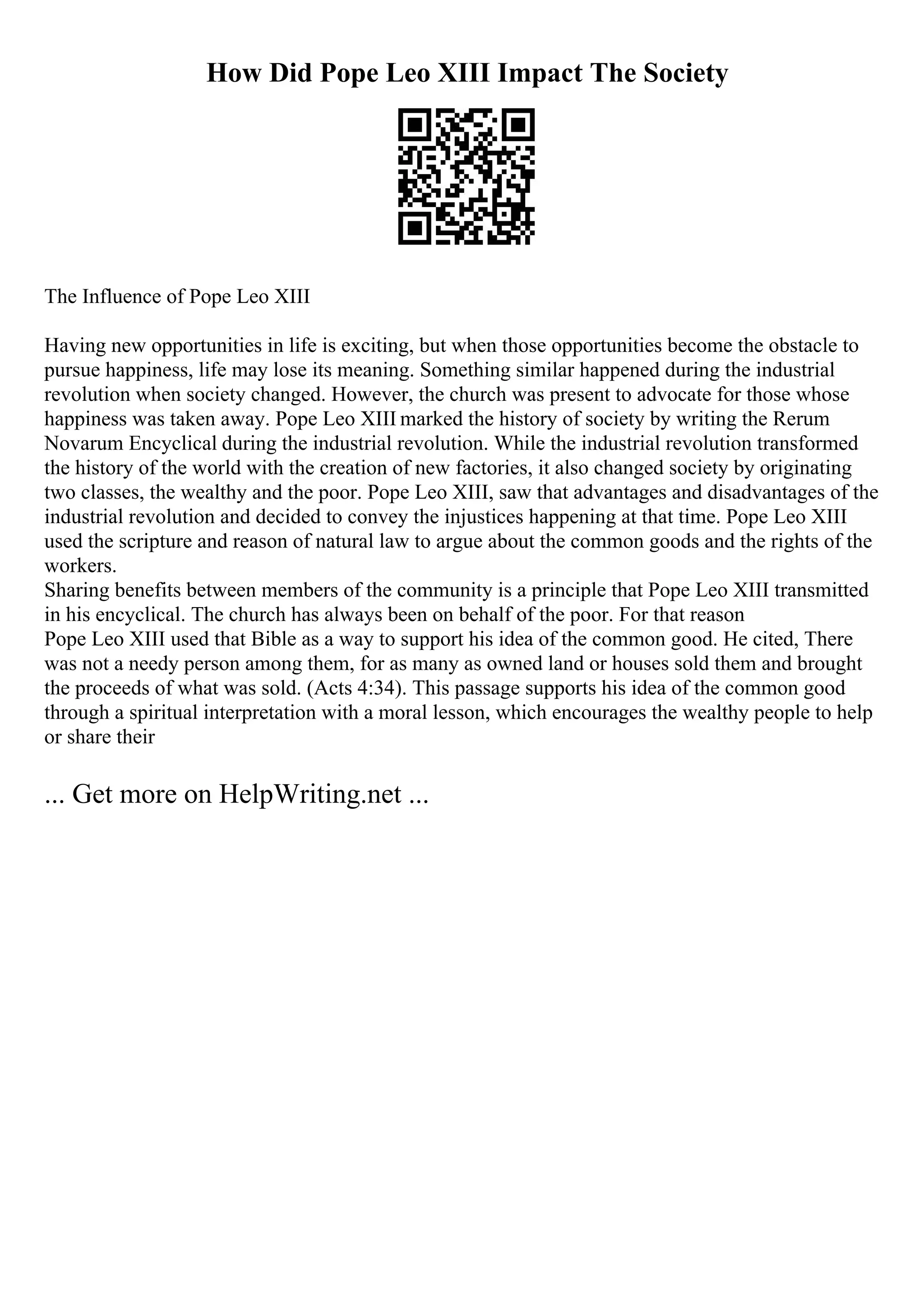 How Did Pope Leo XIII Impact The Society
The Influence of Pope Leo XIII
Having new opportunities in life is exciting, but when those opportunities become the obstacle to
pursue happiness, life may lose its meaning. Something similar happened during the industrial
revolution when society changed. However, the church was present to advocate for those whose
happiness was taken away. Pope Leo XIII marked the history of society by writing the Rerum
Novarum Encyclical during the industrial revolution. While the industrial revolution transformed
the history of the world with the creation of new factories, it also changed society by originating
two classes, the wealthy and the poor. Pope Leo XIII, saw that advantages and disadvantages of the
industrial revolution and decided to convey the injustices happening at that time. Pope Leo XIII
used the scripture and reason of natural law to argue about the common goods and the rights of the
workers.
Sharing benefits between members of the community is a principle that Pope Leo XIII transmitted
in his encyclical. The church has always been on behalf of the poor. For that reason
Pope Leo XIII used that Bible as a way to support his idea of the common good. He cited, There
was not a needy person among them, for as many as owned land or houses sold them and brought
the proceeds of what was sold. (Acts 4:34). This passage supports his idea of the common good
through a spiritual interpretation with a moral lesson, which encourages the wealthy people to help
or share their
... Get more on HelpWriting.net ...
 