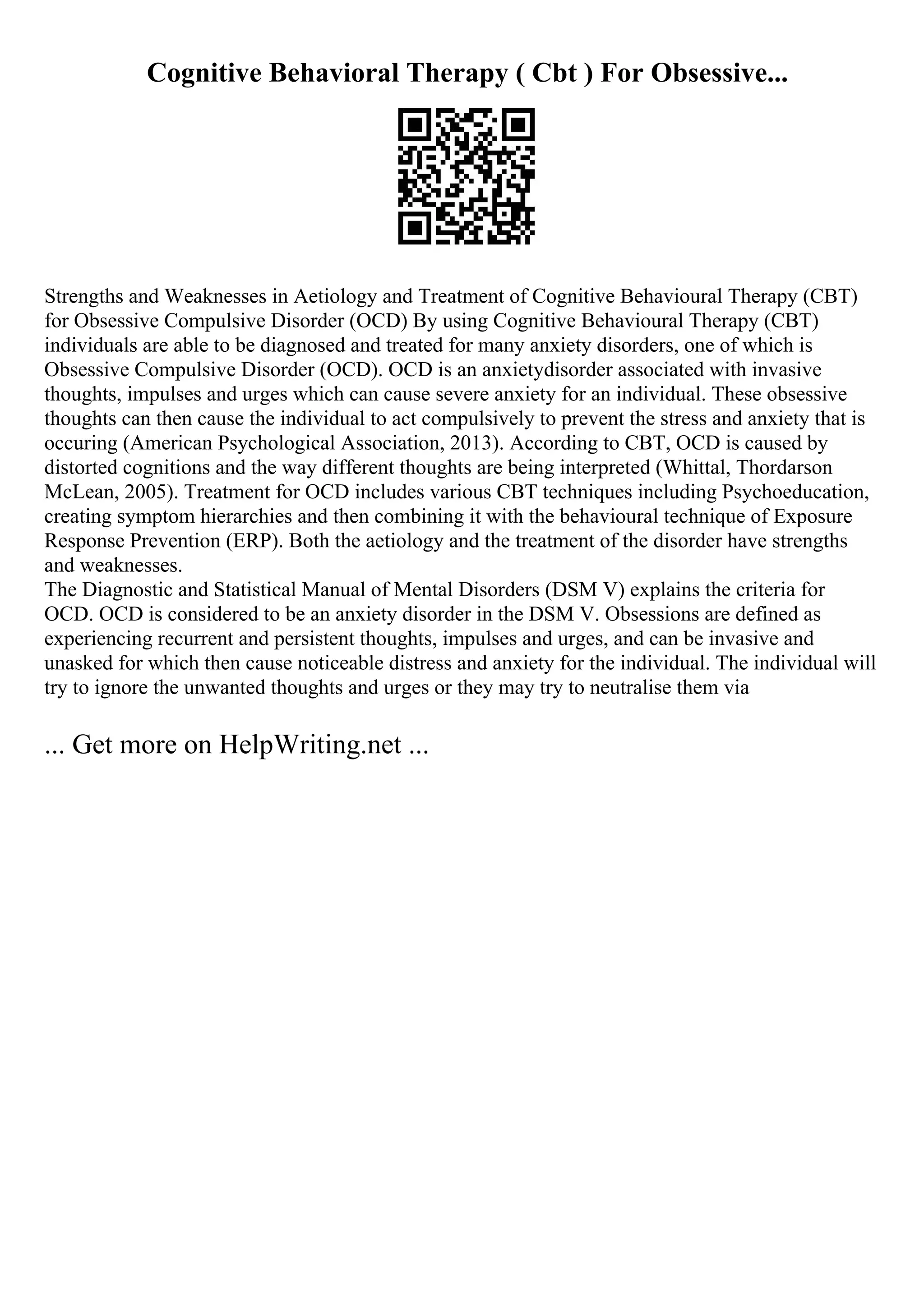 Cognitive Behavioral Therapy ( Cbt ) For Obsessive...
Strengths and Weaknesses in Aetiology and Treatment of Cognitive Behavioural Therapy (CBT)
for Obsessive Compulsive Disorder (OCD) By using Cognitive Behavioural Therapy (CBT)
individuals are able to be diagnosed and treated for many anxiety disorders, one of which is
Obsessive Compulsive Disorder (OCD). OCD is an anxietydisorder associated with invasive
thoughts, impulses and urges which can cause severe anxiety for an individual. These obsessive
thoughts can then cause the individual to act compulsively to prevent the stress and anxiety that is
occuring (American Psychological Association, 2013). According to CBT, OCD is caused by
distorted cognitions and the way different thoughts are being interpreted (Whittal, Thordarson
McLean, 2005). Treatment for OCD includes various CBT techniques including Psychoeducation,
creating symptom hierarchies and then combining it with the behavioural technique of Exposure
Response Prevention (ERP). Both the aetiology and the treatment of the disorder have strengths
and weaknesses.
The Diagnostic and Statistical Manual of Mental Disorders (DSM V) explains the criteria for
OCD. OCD is considered to be an anxiety disorder in the DSM V. Obsessions are defined as
experiencing recurrent and persistent thoughts, impulses and urges, and can be invasive and
unasked for which then cause noticeable distress and anxiety for the individual. The individual will
try to ignore the unwanted thoughts and urges or they may try to neutralise them via
... Get more on HelpWriting.net ...
 