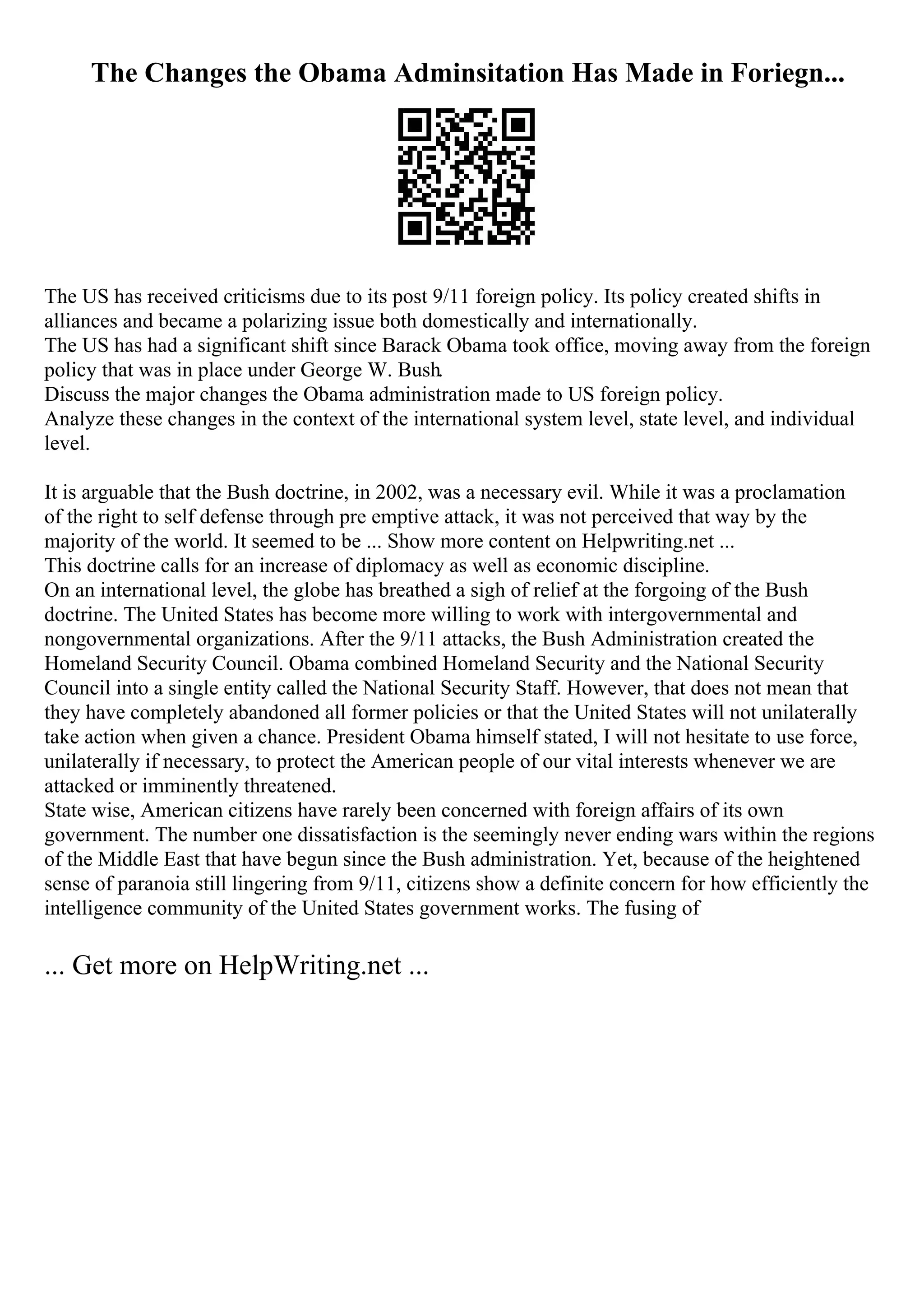 The Changes the Obama Adminsitation Has Made in Foriegn...
The US has received criticisms due to its post 9/11 foreign policy. Its policy created shifts in
alliances and became a polarizing issue both domestically and internationally.
The US has had a significant shift since Barack Obama took office, moving away from the foreign
policy that was in place under George W. Bush.
Discuss the major changes the Obama administration made to US foreign policy.
Analyze these changes in the context of the international system level, state level, and individual
level.
It is arguable that the Bush doctrine, in 2002, was a necessary evil. While it was a proclamation
of the right to self defense through pre emptive attack, it was not perceived that way by the
majority of the world. It seemed to be ... Show more content on Helpwriting.net ...
This doctrine calls for an increase of diplomacy as well as economic discipline.
On an international level, the globe has breathed a sigh of relief at the forgoing of the Bush
doctrine. The United States has become more willing to work with intergovernmental and
nongovernmental organizations. After the 9/11 attacks, the Bush Administration created the
Homeland Security Council. Obama combined Homeland Security and the National Security
Council into a single entity called the National Security Staff. However, that does not mean that
they have completely abandoned all former policies or that the United States will not unilaterally
take action when given a chance. President Obama himself stated, I will not hesitate to use force,
unilaterally if necessary, to protect the American people of our vital interests whenever we are
attacked or imminently threatened.
State wise, American citizens have rarely been concerned with foreign affairs of its own
government. The number one dissatisfaction is the seemingly never ending wars within the regions
of the Middle East that have begun since the Bush administration. Yet, because of the heightened
sense of paranoia still lingering from 9/11, citizens show a definite concern for how efficiently the
intelligence community of the United States government works. The fusing of
... Get more on HelpWriting.net ...
 