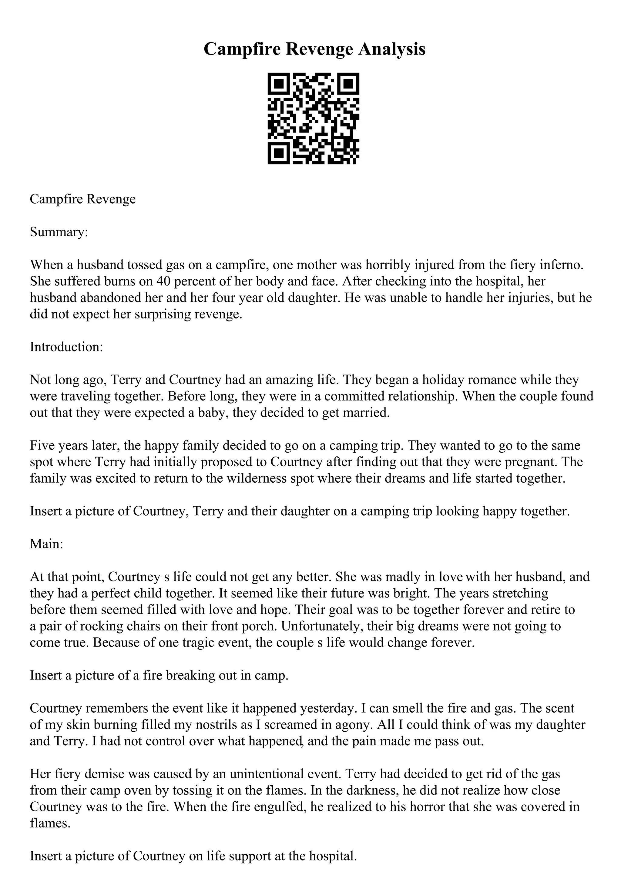 Campfire Revenge Analysis
Campfire Revenge
Summary:
When a husband tossed gas on a campfire, one mother was horribly injured from the fiery inferno.
She suffered burns on 40 percent of her body and face. After checking into the hospital, her
husband abandoned her and her four year old daughter. He was unable to handle her injuries, but he
did not expect her surprising revenge.
Introduction:
Not long ago, Terry and Courtney had an amazing life. They began a holiday romance while they
were traveling together. Before long, they were in a committed relationship. When the couple found
out that they were expected a baby, they decided to get married.
Five years later, the happy family decided to go on a camping trip. They wanted to go to the same
spot where Terry had initially proposed to Courtney after finding out that they were pregnant. The
family was excited to return to the wilderness spot where their dreams and life started together.
Insert a picture of Courtney, Terry and their daughter on a camping trip looking happy together.
Main:
At that point, Courtney s life could not get any better. She was madly in love with her husband, and
they had a perfect child together. It seemed like their future was bright. The years stretching
before them seemed filled with love and hope. Their goal was to be together forever and retire to
a pair of rocking chairs on their front porch. Unfortunately, their big dreams were not going to
come true. Because of one tragic event, the couple s life would change forever.
Insert a picture of a fire breaking out in camp.
Courtney remembers the event like it happened yesterday. I can smell the fire and gas. The scent
of my skin burning filled my nostrils as I screamed in agony. All I could think of was my daughter
and Terry. I had not control over what happened, and the pain made me pass out.
Her fiery demise was caused by an unintentional event. Terry had decided to get rid of the gas
from their camp oven by tossing it on the flames. In the darkness, he did not realize how close
Courtney was to the fire. When the fire engulfed, he realized to his horror that she was covered in
flames.
Insert a picture of Courtney on life support at the hospital.
 