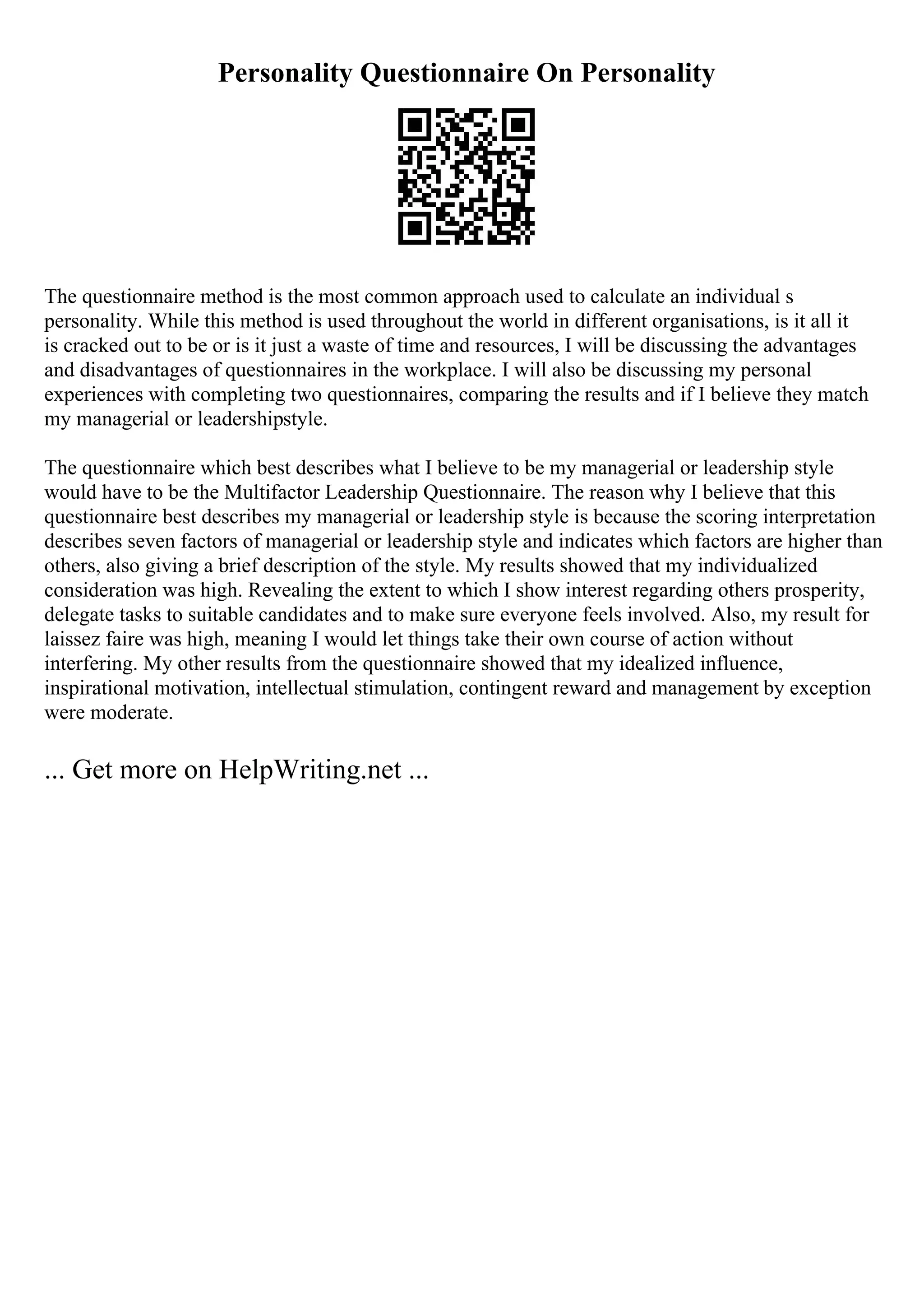 Personality Questionnaire On Personality
The questionnaire method is the most common approach used to calculate an individual s
personality. While this method is used throughout the world in different organisations, is it all it
is cracked out to be or is it just a waste of time and resources, I will be discussing the advantages
and disadvantages of questionnaires in the workplace. I will also be discussing my personal
experiences with completing two questionnaires, comparing the results and if I believe they match
my managerial or leadershipstyle.
The questionnaire which best describes what I believe to be my managerial or leadership style
would have to be the Multifactor Leadership Questionnaire. The reason why I believe that this
questionnaire best describes my managerial or leadership style is because the scoring interpretation
describes seven factors of managerial or leadership style and indicates which factors are higher than
others, also giving a brief description of the style. My results showed that my individualized
consideration was high. Revealing the extent to which I show interest regarding others prosperity,
delegate tasks to suitable candidates and to make sure everyone feels involved. Also, my result for
laissez faire was high, meaning I would let things take their own course of action without
interfering. My other results from the questionnaire showed that my idealized influence,
inspirational motivation, intellectual stimulation, contingent reward and management by exception
were moderate.
... Get more on HelpWriting.net ...
 