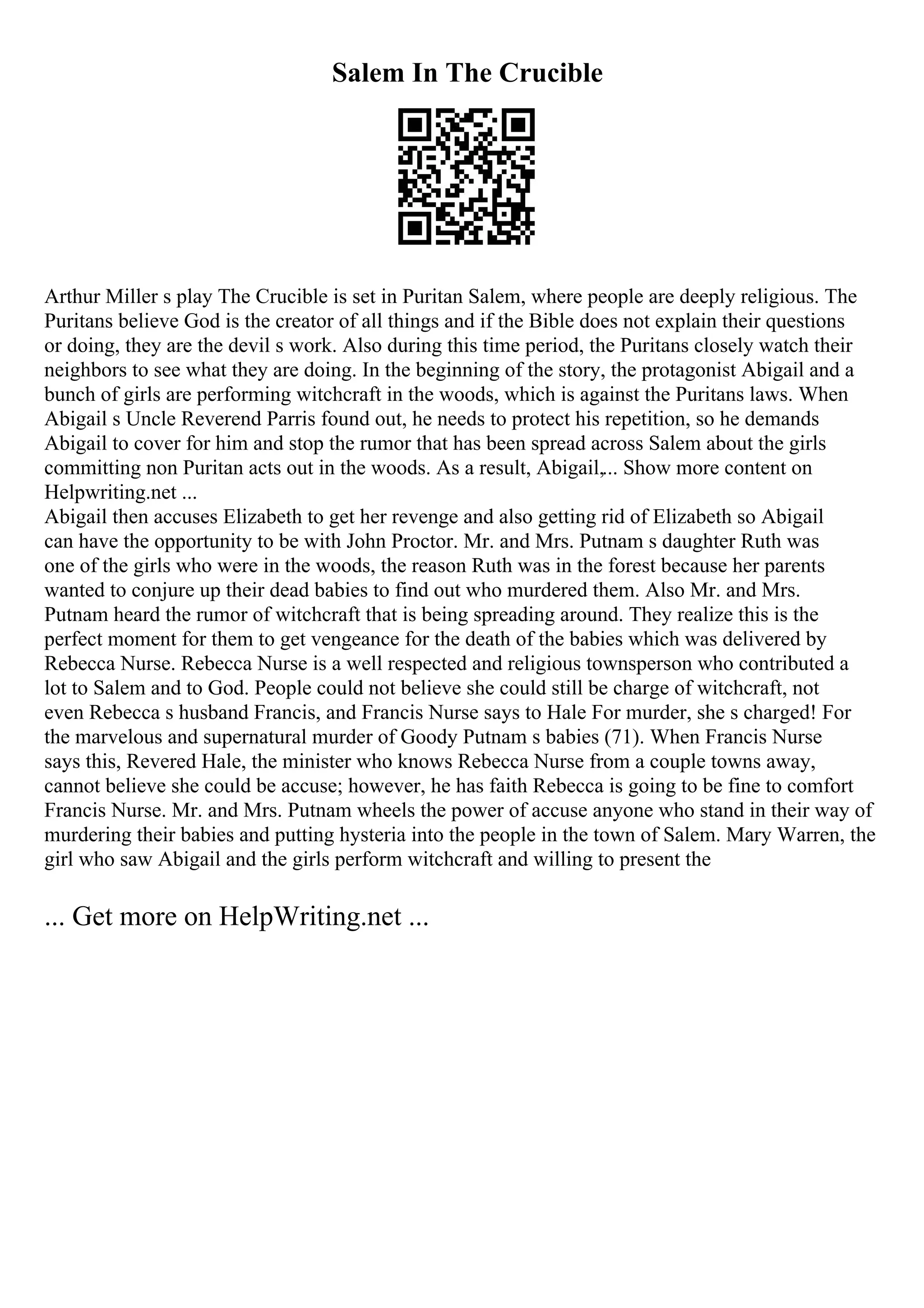 Salem In The Crucible
Arthur Miller s play The Crucible is set in Puritan Salem, where people are deeply religious. The
Puritans believe God is the creator of all things and if the Bible does not explain their questions
or doing, they are the devil s work. Also during this time period, the Puritans closely watch their
neighbors to see what they are doing. In the beginning of the story, the protagonist Abigail and a
bunch of girls are performing witchcraft in the woods, which is against the Puritans laws. When
Abigail s Uncle Reverend Parris found out, he needs to protect his repetition, so he demands
Abigail to cover for him and stop the rumor that has been spread across Salem about the girls
committing non Puritan acts out in the woods. As a result, Abigail,... Show more content on
Helpwriting.net ...
Abigail then accuses Elizabeth to get her revenge and also getting rid of Elizabeth so Abigail
can have the opportunity to be with John Proctor. Mr. and Mrs. Putnam s daughter Ruth was
one of the girls who were in the woods, the reason Ruth was in the forest because her parents
wanted to conjure up their dead babies to find out who murdered them. Also Mr. and Mrs.
Putnam heard the rumor of witchcraft that is being spreading around. They realize this is the
perfect moment for them to get vengeance for the death of the babies which was delivered by
Rebecca Nurse. Rebecca Nurse is a well respected and religious townsperson who contributed a
lot to Salem and to God. People could not believe she could still be charge of witchcraft, not
even Rebecca s husband Francis, and Francis Nurse says to Hale For murder, she s charged! For
the marvelous and supernatural murder of Goody Putnam s babies (71). When Francis Nurse
says this, Revered Hale, the minister who knows Rebecca Nurse from a couple towns away,
cannot believe she could be accuse; however, he has faith Rebecca is going to be fine to comfort
Francis Nurse. Mr. and Mrs. Putnam wheels the power of accuse anyone who stand in their way of
murdering their babies and putting hysteria into the people in the town of Salem. Mary Warren, the
girl who saw Abigail and the girls perform witchcraft and willing to present the
... Get more on HelpWriting.net ...
 