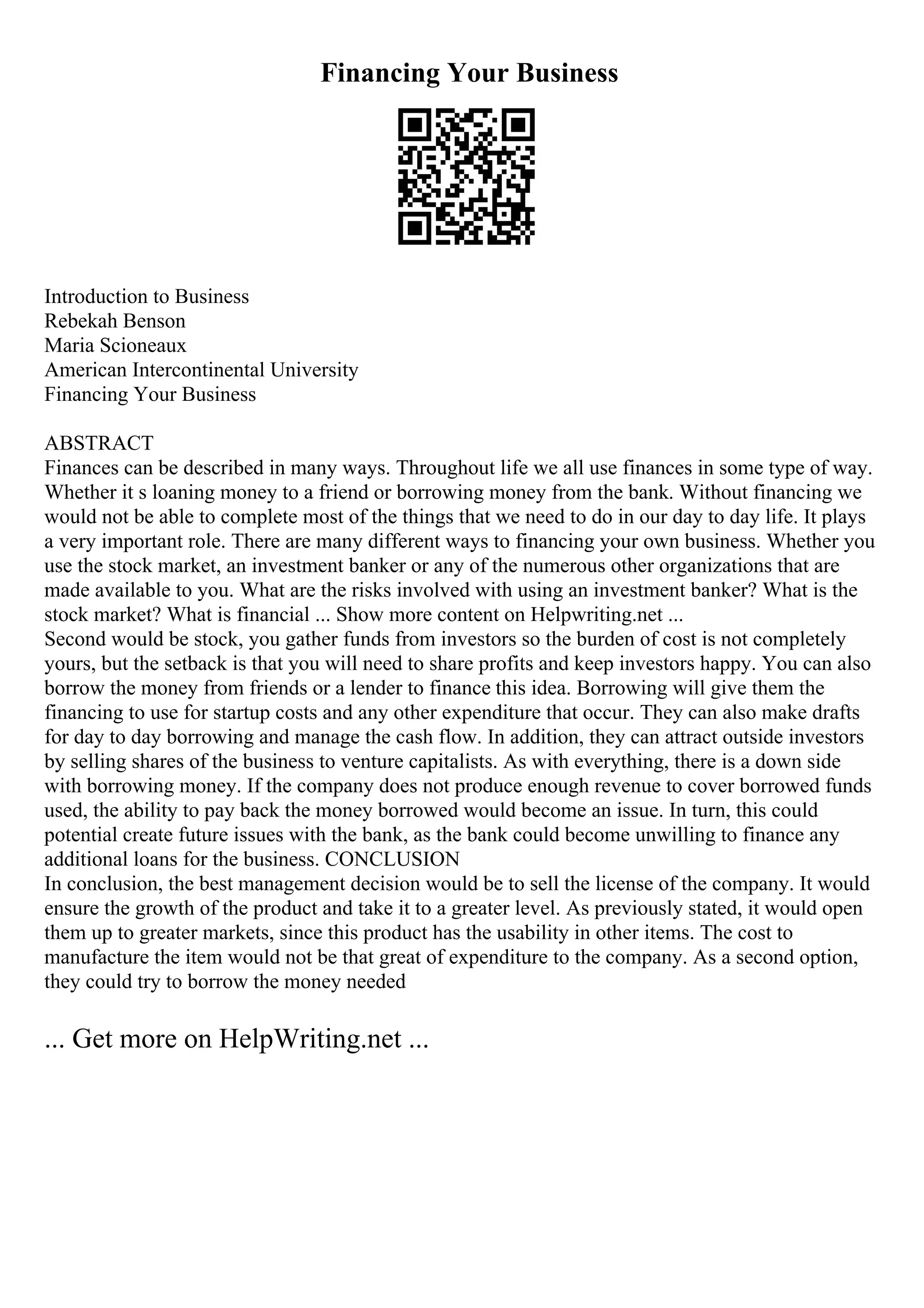 Financing Your Business
Introduction to Business
Rebekah Benson
Maria Scioneaux
American Intercontinental University
Financing Your Business
ABSTRACT
Finances can be described in many ways. Throughout life we all use finances in some type of way.
Whether it s loaning money to a friend or borrowing money from the bank. Without financing we
would not be able to complete most of the things that we need to do in our day to day life. It plays
a very important role. There are many different ways to financing your own business. Whether you
use the stock market, an investment banker or any of the numerous other organizations that are
made available to you. What are the risks involved with using an investment banker? What is the
stock market? What is financial ... Show more content on Helpwriting.net ...
Second would be stock, you gather funds from investors so the burden of cost is not completely
yours, but the setback is that you will need to share profits and keep investors happy. You can also
borrow the money from friends or a lender to finance this idea. Borrowing will give them the
financing to use for startup costs and any other expenditure that occur. They can also make drafts
for day to day borrowing and manage the cash flow. In addition, they can attract outside investors
by selling shares of the business to venture capitalists. As with everything, there is a down side
with borrowing money. If the company does not produce enough revenue to cover borrowed funds
used, the ability to pay back the money borrowed would become an issue. In turn, this could
potential create future issues with the bank, as the bank could become unwilling to finance any
additional loans for the business. CONCLUSION
In conclusion, the best management decision would be to sell the license of the company. It would
ensure the growth of the product and take it to a greater level. As previously stated, it would open
them up to greater markets, since this product has the usability in other items. The cost to
manufacture the item would not be that great of expenditure to the company. As a second option,
they could try to borrow the money needed
... Get more on HelpWriting.net ...
 