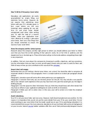 How To Write A Persuasive Cover Letter

Nowadays, job applications are easily
accomplished by simply filling out
electronic forms online. However, do
not assume that submitting cover
letters with your CV is already passé. In
fact, cover letters are still very
important when applying for any job.
Your CV and cover letter should
complement each other. After writing
your CV with the help of a resume
builder, make your application even
more effective by writing a persuasive
cover letter. Here are a few things that
you should remember to ensure the
success of your cover letter.

Know the company and the contact person.
Research about the company and the right person to whom you should address your letter to. Make
sure that you have the correct spelling of that person’s name, his or her title or position, and the
department he or she belongs to. These information will go to the inside address and getting these right
is very important.

In addition, find out more about the company by browsing its profile, objectives, and top executives.
Use the information that you have to come up with good reasons why you want to work for them and
think of ways on how you can contribute to the success of the company.

Keep it short and snappy.
Remember that you are writing a formal cover letter, not a novel. You should be able to compress all
important details in three or four paragraphs. Here is a simple outline as to what per paragraph should
contain:
Paragraph 1: Introduce yourself and confirm what position you are applying for.
Paragraph 2: Convince them why you are the best person for the job. You may include a very specific
skill or one relevant work experience that you may have had in the past that would give you the edge in
fulfilling the job.
Paragraph 3: Use this space for other information that you think they should know and other details that
may have an effect on your application (willingness to work on shifts or relocation).
Paragraph 4: Make your call to action clear. In this case, your call to action is to make the employer
consider your CV.

Avoid redundancy.
Your CV is not your cover letter and vice versa. However, both should complement one another. For this
reason, it is imperative that you do not put the same details from your CV to your cover letter. Do not
write anything on your cover letter that the reader would see on your CV to avoid being redundant. It is
recommended that you put the more extensive description of your technical skills and work background
on your resume. Several resume builder websites offer free use of their professionally designed resume
 