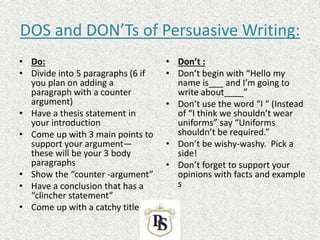 DOS and DON’Ts of Persuasive Writing:
• Do:
• Divide into 5 paragraphs (6 if
you plan on adding a
paragraph with a counter
argument)
• Have a thesis statement in
your introduction
• Come up with 3 main points to
support your argument—
these will be your 3 body
paragraphs
• Show the “counter -argument”
• Have a conclusion that has a
“clincher statement”
• Come up with a catchy title
• Don’t :
• Don’t begin with “Hello my
name is___ and I’m going to
write about____”
• Don’t use the word “I “ (Instead
of “I think we shouldn’t wear
uniforms” say “Uniforms
shouldn’t be required.”
• Don’t be wishy-washy. Pick a
side!
• Don’t forget to support your
opinions with facts and example
s
 