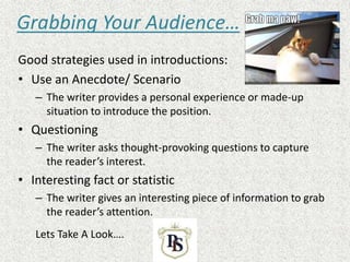 Grabbing Your Audience…
Good strategies used in introductions:
• Use an Anecdote/ Scenario
– The writer provides a personal experience or made-up
situation to introduce the position.
• Questioning
– The writer asks thought-provoking questions to capture
the reader’s interest.
• Interesting fact or statistic
– The writer gives an interesting piece of information to grab
the reader’s attention.
Lets Take A Look….
 