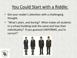 You Could Start with a Riddle:
• Get your reader’s attention with a challenging
thought.
• “What’s plain, and boring? What makes all students
in a school building look the same and lose their
individuality? If you guessed UNIFORMS, you’re
correct!”
 