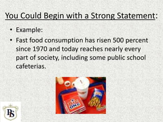 You Could Begin with a Strong Statement:
• Example:
• Fast food consumption has risen 500 percent
since 1970 and today reaches nearly every
part of society, including some public school
cafeterias.
 