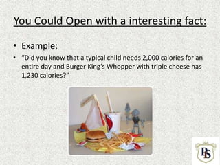 You Could Open with a interesting fact:
• Example:
• “Did you know that a typical child needs 2,000 calories for an
entire day and Burger King’s Whopper with triple cheese has
1,230 calories?”
 