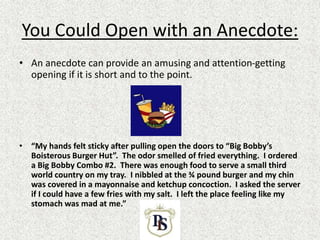 You Could Open with an Anecdote:
• An anecdote can provide an amusing and attention-getting
opening if it is short and to the point.
• “My hands felt sticky after pulling open the doors to “Big Bobby’s
Boisterous Burger Hut”. The odor smelled of fried everything. I ordered
a Big Bobby Combo #2. There was enough food to serve a small third
world country on my tray. I nibbled at the ¾ pound burger and my chin
was covered in a mayonnaise and ketchup concoction. I asked the server
if I could have a few fries with my salt. I left the place feeling like my
stomach was mad at me.”
 