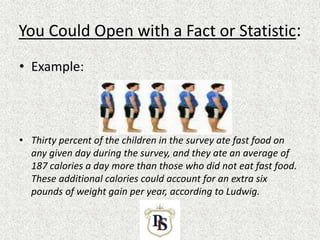 You Could Open with a Fact or Statistic:
• Example:
• Thirty percent of the children in the survey ate fast food on
any given day during the survey, and they ate an average of
187 calories a day more than those who did not eat fast food.
These additional calories could account for an extra six
pounds of weight gain per year, according to Ludwig.
 