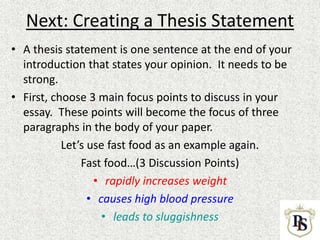 Next: Creating a Thesis Statement
• A thesis statement is one sentence at the end of your
introduction that states your opinion. It needs to be
strong.
• First, choose 3 main focus points to discuss in your
essay. These points will become the focus of three
paragraphs in the body of your paper.
Let’s use fast food as an example again.
Fast food…(3 Discussion Points)
• rapidly increases weight
• causes high blood pressure
• leads to sluggishness
 