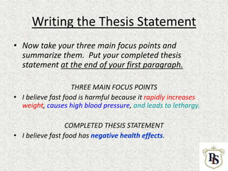 Writing the Thesis Statement
• Now take your three main focus points and
summarize them. Put your completed thesis
statement at the end of your first paragraph.
THREE MAIN FOCUS POINTS
• I believe fast food is harmful because it rapidly increases
weight, causes high blood pressure, and leads to lethargy.
COMPLETED THESIS STATEMENT
• I believe fast food has negative health effects.
 