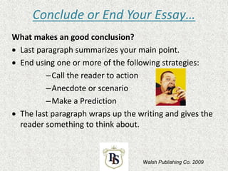 Conclude or End Your Essay…
What makes an good conclusion?
 Last paragraph summarizes your main point.
 End using one or more of the following strategies:
–Call the reader to action
–Anecdote or scenario
–Make a Prediction
 The last paragraph wraps up the writing and gives the
reader something to think about.
Walsh Publishing Co. 2009
 