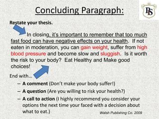 Concluding Paragraph:
Restate your thesis.
End with…
– A comment (Don’t make your body suffer!)
– A question (Are you willing to risk your health?)
– A call to action (I highly recommend you consider your
options the next time your faced with a decision about
what to eat.)
In closing, it’s important to remember that too much
fast food can have negative effects on your health. If not
eaten in moderation, you can gain weight, suffer from high
blood pressure and become slow and sluggish. Is it worth
the risk to your body? Eat Healthy and Make good
choices!
Walsh Publishing Co. 2009
 
