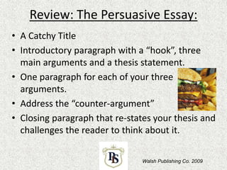 Review: The Persuasive Essay:
• A Catchy Title
• Introductory paragraph with a “hook”, three
main arguments and a thesis statement.
• One paragraph for each of your three
arguments.
• Address the “counter-argument”
• Closing paragraph that re-states your thesis and
challenges the reader to think about it.
Walsh Publishing Co. 2009
 