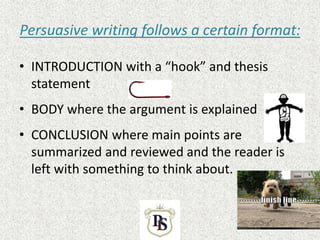 Persuasive writing follows a certain format:
• INTRODUCTION with a “hook” and thesis
statement
• BODY where the argument is explained
• CONCLUSION where main points are
summarized and reviewed and the reader is
left with something to think about.
 
