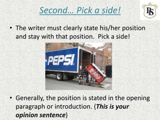 Second… Pick a side!
• The writer must clearly state his/her position
and stay with that position. Pick a side!
• Generally, the position is stated in the opening
paragraph or introduction. (This is your
opinion sentence)
 
