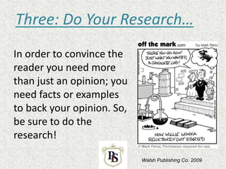 In order to convince the
reader you need more
than just an opinion; you
need facts or examples
to back your opinion. So,
be sure to do the
research!
Three: Do Your Research…
Walsh Publishing Co. 2009
 
