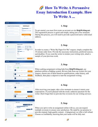 🌈How To Write A Persuasive
Essay Introduction Example. How
To Write A ...
1. Step
To get started, you must first create an account on site HelpWriting.net.
The registration process is quick and simple, taking just a few moments.
During this process, you will need to provide a password and a valid email
address.
2. Step
In order to create a "Write My Paper For Me" request, simply complete the
10-minute order form. Provide the necessary instructions, preferred sources,
and deadline. If you want the writer to imitate your writing style, attach a
sample of your previous work.
3. Step
When seeking assignment writing help from HelpWriting.net, our
platform utilizes a bidding system. Review bids from our writers for your
request, choose one of them based on qualifications, order history, and
feedback, then place a deposit to start the assignment writing.
4. Step
After receiving your paper, take a few moments to ensure it meets your
expectations. If you're pleased with the result, authorize payment for the
writer. Don't forget that we provide free revisions for our writing services.
5. Step
When you opt to write an assignment online with us, you can request
multiple revisions to ensure your satisfaction. We stand by our promise to
provide original, high-quality content - if plagiarized, we offer a full refund.
Choose us confidently, knowing that your needs will be fully met.
🌈How To Write A Persuasive Essay Introduction Example. How To Write A ... 🌈How To Write A Persuasive
Essay Introduction Example. How To Write A ...
 