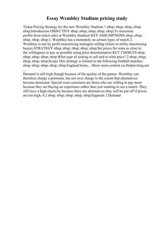 Essay Wembley Stadium pricing study
Ticket Pricing Strategy for the new Wembley Stadium 1 nbsp; nbsp; nbsp; nbsp;
nbsp;Introduction OBJECTIVE nbsp; nbsp; nbsp; nbsp; nbsp;To maximise
profits from ticket sales at Wembley Stadium KEY ASSUMPTIONS nbsp; nbsp;
nbsp; nbsp; nbsp;1. Wembley has a monopoly on certain types of match 2.
Wembley is run by profit maximising managers selling tickets to utility maximising
buyers STRATEGY nbsp; nbsp; nbsp; nbsp; nbsp;Set prices for seats as close to
the willingness to pay as possible using price discrimination KEY CHOICES nbsp;
nbsp; nbsp; nbsp; nbsp;What type of seating to sell and at what price? 2 nbsp; nbsp;
nbsp; nbsp; nbsp;Scope This strategy is limited to the following football matches:
nbsp; nbsp; nbsp; nbsp; nbsp;England home... Show more content on Helpwriting.net
...
Demand is still high though because of the quality of the games. Wembley can
therefore charge a premium, but not over charge to the extent that alternatives
become dominant: Special treat customers are those who are willing to pay more
because they are buying an experience rather than just wanting to see a match. They
still have a high elasticity because there are alternatives they will be put off if prices
are too high. 4.2 nbsp; nbsp; nbsp; nbsp; nbsp;Segment 2 Demand
 