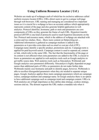 Using Uniform Resource Locator ( Url )
Websites are made up of webpages each of which has its exclusive addresses called
uniform resource locator (URL). URLs direct users to get to a unique web page
through web browsers. URL naming and managing are considered two important
issues as it is crucial for a webpage to have an accurate address which appropriately
represents content of the page and also generate helpful application in web
analytics. Protocol identifier, hostname, path or stem and parameters are core
components of URLs as they generate the frame of each URL. Hypertext transfer
protocol (HTTP) is one kind of protocols used to reach hypertext documents on the
Net. Protocol and resource name, which is the address of webpage are attached with
a colon and two slashes. Host... Show more content on Helpwriting.net ...
Additional information is gathered as campaign medium is added to the
parameters as it provides extra data such as email or cost per click (CPC).
Campaign name identify a specific product, promotions and etc. Campaign term is
applied for paid keyword search. Campaign content is used to separate ad, content
or link, which refer to the same URL. The fact that the functionality of the page or
its content is not affected when extra parameters are added to the URL is crucial to
know as parameters are applied in web analytics tools such as Google analytics to
get traffic source data. Web analytics tools such as Sitecatalyst, Webtrends and
Google analytics uses parameters differently. Sitecatalyst is highly depended on page
names than additional parts of URLs so parameters do not make further data.
Webtrends mainly uses hostname and path to identify pages, however, Webtrends is
able to recollect disregarded parameters when they are needed to separate unique
pages. Google Analytics applies three main campaign parameters which are campaign
source, campaign medium and campaign name. In Google analytics there is an option
to have additional campaign such as campaign trend and campaign content. URLs in
Web analytics are of high importance as they define data strategy, cookies strategy,
sessions and etc. The domain segment the URL makes a mandate rule when it
 