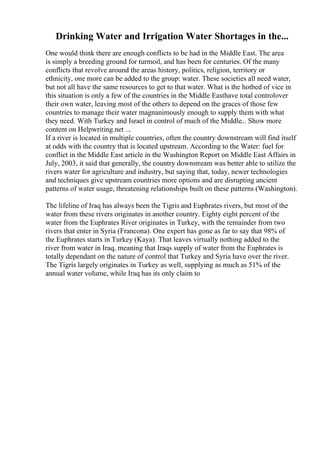 Drinking Water and Irrigation Water Shortages in the...
One would think there are enough conflicts to be had in the Middle East. The area
is simply a breeding ground for turmoil, and has been for centuries. Of the many
conflicts that revolve around the areas history, politics, religion, territory or
ethnicity, one more can be added to the group: water. These societies all need water,
but not all have the same resources to get to that water. What is the hotbed of vice in
this situation is only a few of the countries in the Middle Easthave total controlover
their own water, leaving most of the others to depend on the graces of those few
countries to manage their water magnanimously enough to supply them with what
they need. With Turkey and Israel in control of much of the Middle... Show more
content on Helpwriting.net ...
If a river is located in multiple countries, often the country downstream will find itself
at odds with the country that is located upstream. According to the Water: fuel for
conflict in the Middle East article in the Washington Report on Middle East Affairs in
July, 2003, it said that generally, the country downstream was better able to utilize the
rivers water for agriculture and industry, but saying that, today, newer technologies
and techniques give upstream countries more options and are disrupting ancient
patterns of water usage, threatening relationships built on these patterns (Washington).
The lifeline of Iraq has always been the Tigris and Euphrates rivers, but most of the
water from these rivers originates in another country. Eighty eight percent of the
water from the Euphrates River originates in Turkey, with the remainder from two
rivers that enter in Syria (Francona). One expert has gone as far to say that 98% of
the Euphrates starts in Turkey (Kaya). That leaves virtually nothing added to the
river from water in Iraq, meaning that Iraqs supply of water from the Euphrates is
totally dependant on the nature of control that Turkey and Syria have over the river.
The Tigris largely originates in Turkey as well, supplying as much as 51% of the
annual water volume, while Iraq has its only claim to
 
