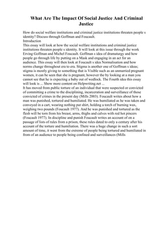 What Are The Impact Of Social Justice And Criminal
Justice
How do social welfare institutions and criminal justice institutions threaten people s
identity? Discuss through Goffman and Foucault.
Introduction
This essay will look at how the social welfare institutions and criminal justice
institutions threaten people s identity. It will look at this issue through the work
Erving Goffman and Michel Foucault. Goffman s idea of dramaturgy and how
people go through life by putting on a Mask and engaging in an act for an
audience. This essay will then look at Foucault s idea Normalisation and how
norms change throughout era to era. Stigma is another one of Goffman s ideas;
stigma is mostly giving to something that is Visible such as an unmarried pregnant
women, it can be seen that she is pregnant, however the by looking at a man you
cannot see that he is expecting a baby out of wedlock. The Fourth idea this essay
will look is ... Show more content on Helpwriting.net ...
It has moved from public torture of an individual that were suspected or convicted
of committing a crime to the disciplining, incarceration and surveillance of those
convicted of crimes in the present day (Mills 2003). Foucault writes about how a
man was punished, tortured and humiliated. He was humiliated as he was taken and
conveyed in a cart, wearing nothing put shirt, holding a torch of burning wax,
weighing two pounds (Foucault 1977). And he was punished and tortured as the
flesh will be torn from his breast, arms, thighs and calves with red hot pincers
(Foucault 1977). In discipline and punish Foucault writes an account of on a
passage of lists of rules from a prison, these rules dated to only a century after his
account of the torture and humiliation. There was a huge change in such a sort
amount of time, it went from the extreme of people being tortured and humiliated in
from of an audience to people being confined and surveillances (Mills
 