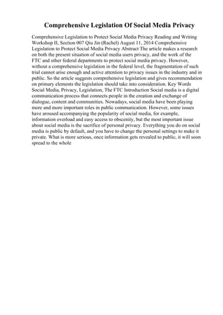 Comprehensive Legislation Of Social Media Privacy
Comprehensive Legislation to Protect Social Media Privacy Reading and Writing
Workshop II, Section 007 Qiu Jin (Rachel) August 11, 2014 Comprehensive
Legislation to Protect Social Media Privacy Abstract The article makes a research
on both the present situation of social media users privacy, and the work of the
FTC and other federal departments to protect social media privacy. However,
without a comprehensive legislation in the federal level, the fragmentation of such
trial cannot arise enough and active attention to privacy issues in the industry and in
public. So the article suggests comprehensive legislation and gives recommendation
on primary elements the legislation should take into consideration. Key Words
Social Media, Privacy, Legislation, The FTC Introduction Social media is a digital
communication process that connects people in the creation and exchange of
dialogue, content and communities. Nowadays, social media have been playing
more and more important roles in public communication. However, some issues
have aroused accompanying the popularity of social media, for example,
information overload and easy access to obscenity, but the most important issue
about social media is the sacrifice of personal privacy. Everything you do on social
media is public by default, and you have to change the personal settings to make it
private. What is more serious, once information gets revealed to public, it will soon
spread to the whole
 