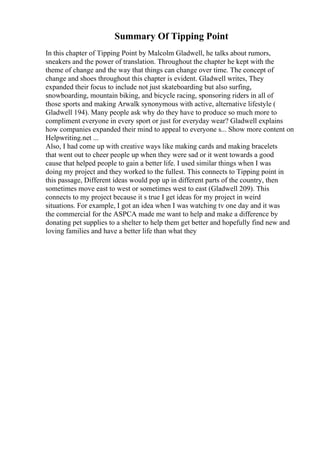 Summary Of Tipping Point
In this chapter of Tipping Point by Malcolm Gladwell, he talks about rumors,
sneakers and the power of translation. Throughout the chapter he kept with the
theme of change and the way that things can change over time. The concept of
change and shoes throughout this chapter is evident. Gladwell writes, They
expanded their focus to include not just skateboarding but also surfing,
snowboarding, mountain biking, and bicycle racing, sponsoring riders in all of
those sports and making Arwalk synonymous with active, alternative lifestyle (
Gladwell 194). Many people ask why do they have to produce so much more to
compliment everyone in every sport or just for everyday wear? Gladwell explains
how companies expanded their mind to appeal to everyone s... Show more content on
Helpwriting.net ...
Also, I had come up with creative ways like making cards and making bracelets
that went out to cheer people up when they were sad or it went towards a good
cause that helped people to gain a better life. I used similar things when I was
doing my project and they worked to the fullest. This connects to Tipping point in
this passage, Different ideas would pop up in different parts of the country, then
sometimes move east to west or sometimes west to east (Gladwell 209). This
connects to my project because it s true I get ideas for my project in weird
situations. For example, I got an idea when I was watching tv one day and it was
the commercial for the ASPCA made me want to help and make a difference by
donating pet supplies to a shelter to help them get better and hopefully find new and
loving families and have a better life than what they
 