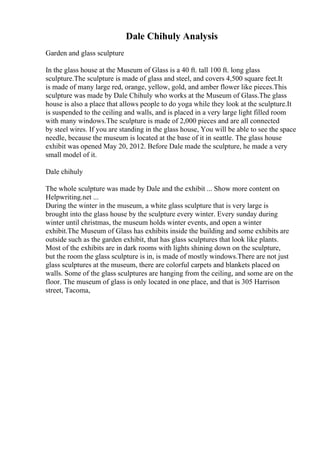 Dale Chihuly Analysis
Garden and glass sculpture
In the glass house at the Museum of Glass is a 40 ft. tall 100 ft. long glass
sculpture.The sculpture is made of glass and steel, and covers 4,500 square feet.It
is made of many large red, orange, yellow, gold, and amber flower like pieces.This
sculpture was made by Dale Chihuly who works at the Museum of Glass.The glass
house is also a place that allows people to do yoga while they look at the sculpture.It
is suspended to the ceiling and walls, and is placed in a very large light filled room
with many windows.The sculpture is made of 2,000 pieces and are all connected
by steel wires. If you are standing in the glass house, You will be able to see the space
needle, because the museum is located at the base of it in seattle. The glass house
exhibit was opened May 20, 2012. Before Dale made the sculpture, he made a very
small model of it.
Dale chihuly
The whole sculpture was made by Dale and the exhibit ... Show more content on
Helpwriting.net ...
During the winter in the museum, a white glass sculpture that is very large is
brought into the glass house by the sculpture every winter. Every sunday during
winter until christmas, the museum holds winter events, and open a winter
exhibit.The Museum of Glass has exhibits inside the building and some exhibits are
outside such as the garden exhibit, that has glass sculptures that look like plants.
Most of the exhibits are in dark rooms with lights shining down on the sculpture,
but the room the glass sculpture is in, is made of mostly windows.There are not just
glass sculptures at the museum, there are colorful carpets and blankets placed on
walls. Some of the glass sculptures are hanging from the ceiling, and some are on the
floor. The museum of glass is only located in one place, and that is 305 Harrison
street, Tacoma,
 