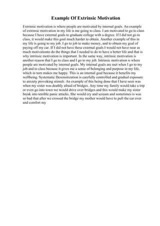 Example Of Extrinsic Motivation
Extrinsic motivation is where people are motivated by internal goals. An example
of extrinsic motivation in my life is me going to class. I am motivated to go to class
because I have external goals to graduate college with a degree. If I did not go to
class, it would make this goal much harder to obtain. Another example of this in
my life is going to my job. I go to job to make money, and to obtain my goal of
paying off my car. If I did not have these external goals I would not have near as
much motivationto do the things that I needed to do to have a better life and that is
why intrinsic motivation is important. In the same way, intrinsic motivation is
another reason that I go to class and I go to my job. Intrinsic motivation is where
people are motivated by internal goals. My internal goals are met when I go to my
job and to class because it gives me a sense of belonging and purpose in my life,
which in turn makes me happy. This is an internal goal because it benefits my
wellbeing. Systematic Desensitization is carefully controlled and gradual exposure
to anxiety provoking stimuli. An example of this being done that I have seen was
when my sister was deathly afraid of bridges. Any time my family would take a trip
or even go into town we would drive over bridges and this would make my sister
break into terrible panic attacks. She would cry and scream and sometimes is was
so bad that after we crossed the bridge my mother would have to pull the car over
and comfort my
 