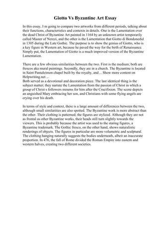 Giotto Vs Byzantine Art Essay
In this essay, I m going to compare two artworks from different periods, talking about
their functions, characteristics and contexts in details. One is the Lamentation over
the dead Christ of Byzantine Art painted in 1164 by an unknown artist temporarily
called Master of Nerezi, and the other is the Lamentation that Giotto di Bondonedid
in 1305 during the Late Gothic. The purpose is to show the genius of Giotto, who is
a key figure in Western art, because he paved the way for the birth of Renaissance.
Simply put, the Lamentation of Giotto is a much improved version of the Byzantine
Lamentation.
There are a few obvious similarities between the two. First is the medium; both are
frescos aka mural paintings. Secondly, they are in a church. The Byzantine is located
in Saint Pantaleimon chapel built by the royalty, and ... Show more content on
Helpwriting.net ...
Both served as a devotional and decoration piece. The last identical thing is the
subject matter; they narrate the Lamentation from the passion of Christ in which a
group of Christ s followers mourns for him after the Crucifixion. The scene depicts
an anguished Mary embracing her son, and Christians with some flying angels are
crying over his death.
In terms of style and context, there is a large amount of differences between the two,
although small similarities are also spotted. The Byzantine work is more abstract than
the other. Their clothing is patterned; the figures are stylized. Although they are not
as frontal as other Byzantine works, their heads still turn slightly towards the
viewers. This is probably because the artist was used to the staring figures, a
Byzantine trademark. The Gothic fresco, on the other hand, shows naturalistic
renderings of objects. The figures in particular are more volumetric and sculptural.
The clothing hanging naturally suggests the bodies underneath, albeit an inaccurate
proportion. In 476, the fall of Rome divided the Roman Empire into eastern and
western halves, creating two different societies.
 