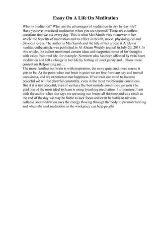 Essay On A Life On Meditation
What is meditation? What are the advantages of meditation in day by day life?
Have you ever practiced meditation when you are stressed? There are countless
questions that we ask every day. This is what Mai Samih tries to answer in her
article the benefits of meditation and its effect on health, mood, physiological and
physical levels. The author is Mai Samih and the title of her article is A life on
meditationthe article was published in Al Ahram Weekly journal in July 20, 2014. In
this article, the author mentioned certain ideas and supported some of her thoughts
with cases from real life, for example: Nermeen who has been affected by twin heart
meditation and felt a change in her life by feeling of inner purity and... Show more
content on Helpwriting.net ...
The more familiar our brain is with inspiration, the more quiet and more serene it
gets to be. At the point when our brain is quiet we are free from anxiety and mental
uneasiness, and we experience true happiness. If we train our mind to become
peaceful we will be cheerful constantly, even in the most troublesome conditions.
But if it is not peaceful, even if we have the best outside conditions we won t be
glad one of the most ideal to learn is using breathing meditation. Furthermore, I am
with the author when she says we are using our brains all the time and as a result at
the end of the day we may be liable to lack focus and even be liable to nervous
collapse and meditation uses the energy flowing through the body to promote healing
and when she said meditation in the workplace can help people
 