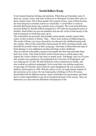 Serial Killers Essay
Every human being has feelings and emotions. When they get frustrated, some of
them cry, scream, swear, and some of them try to find peace of mind while some of
them commit crime. Out of these people who commit crimes, some of them become
the most dangerous criminals, known as serial killer. A serial killer is a term to
describe that human being who commits series of murder. The word serial killerwas
given by Robert K. Russler (FBI Investigator) in 1975 after he encountered series of
murders. Serial killers are just not murderers but also the victim of bad society or the
bad environment in which they grew up in.
The serial killers are psychotic and mentally insane people; usually typical white
males, in their twenties or thirties. They ... Show more content on Helpwriting.net ...
The words of Henry Lee Lucas showed he was abused in his childhood along with
the violence. Most of the serial killers had accounts for theft, torturing animals, and
had held for juvenile crimes at their young age. And many of them had some type of
brain damage or were addicted to alcohol and drugs in their adulthood.
They act normal in the public, trying to lure people into their trap and make them
their next victim. They look for their victim in local areas or similar places and
dispose the victim s bodies in the same or nearby areas. Ted Bundy, who was 29 years
old, seemed a nice gentleman. He graduated from University of Washington, and
was studying law in Utah. He had worked for crime commission in Seattle, and
also worked as a political campaigner. In his room there was nothing suspicious
except maps of Colorado, from which five girls disappeared. He was sentenced to
death by electrocution in 1989. With the motive of sex, he made female students of
the university as his victim. He was found guilty of killings of 20 to 40 women.
Serial killers kill for different reasons. Some serial killers are missionaries and think
that it is their responsibility to get rid of unwanted elements of the society. They see
themselves as a hero who has abolished a bad practice of the
 