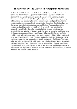 The Mystery Of The Universe By Benjamin Alire Saenz
In Aristotle and Dante Discover the Secrets of the Universe by Benjamin Alire
Saenz and Maximilian the Mystery of the Guardian Angel by Xavier Garza
demonstrate how positive male role models are part of the Latino culture in
literature as well as in real life. Throughout these two books which target young
adults, Saenz and Garza emphasize the constant presence of positive male role
models and the importance of their impact on the characters. Similarities between
Garza and Saenz indicate that contemporary Mexican American fathers/role
models can be affectionate, involved, as well as morally and emotionally
supportive which helps shape the young individual become a better person
academically and socially. In Saenz s work, the positive male role models are seen
in the main characters, Aristotle s and Dante s fathers, and in Garza s work, the
positive male role models are seen in the main character s (Max) father, uncle, and
great uncle. Dante s father, Sam Quintana, an English professor, is portrayed as a
caring, encouraging, and present father who is always there for his son. You know
what my father said to me? He said, Dante, you re in intellectual. That s who you are.
Don t be ashamed of that (Saenz 35). The role of the Dante s father is much more
than just being there, it is demonstrated in the open lines of communication he kept
with his son and the self confidence he instilled in Dante. Aristotle s father, ex Marine
Vietnam War veteran, Jaime Mendoza,
 