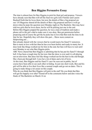 Ben Higgins Persuasive Essay
The time is almost here for Ben Higgins to pick his final girl and propose. Viewers
have already seen that Ben will tell the final two girls JoJo Fletcher and Lauren
Bushnell both that he loves them, but now the details of Ben s big proposal are
out. US Magazine shared all the details of Ben s big proposal and how it will go
down when he pops the question next Monday night on The Bachelor. Ben may have
told two girls that he loves them, but he will be picking just one in the end.
Before Ben Higgins popped the question, he was a man of tradition and made a
phone call to the girl s dad to make sure it was okay. Ben got permission before
proposing and of course the girl the he picks has to love that Ben took the time to do
that for her. Hopefully they will show this part ... Show more content on
Helpwriting.net ...
Ben already shared with the viewers that he would marry his fiancГ© tomorrow.
Ben is more in love with her than he has ever been before and ready to marry her. It
does look like things worked out for him in the end, but fans will have to wait until
next Monday to see who Ben Higgins picks.
ABC News shared that Ben Higgins is admitting that he has put his fiancГ© through
hell. It has been a rough time for her now that the show is over and it is all playing
out on television. Ben does feel like things worked out for the best in the end though.
She s been put through hell. I owe her a lot of dates and a lot of lovin .
At this time, Ben Higgins and his fiancГ© can t be seen out in public, but of
course have been able to see each other in hiding. In just one short week, Ben and his
girl will be able to live their lives like a normal couple and go out on dates. This is
going to make things a lot easier on this couple.
Who do you think that Ben Higgins will pick in the end? Do you think that Ben
will get his happily ever after? Sound off in the comments below and don t miss the
finale of The Bachelor on March 14 on
 