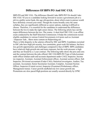 Differences Of IBPS PO And SSC CGL
IBPS PO and SSC CGL: The difference Should I take IBPS PO? Or should I take
SSC CGL? If you re a candidate looking forward to secure a government job or a
job in a public sector bank, this age old question, about which exam to pursue would
have definitely crossed your mind. Though the exams broadly carry the same
syllabus, they are significantly different as career options, making it difficult to
choose. Therefore, it is essential for the candidates to understand the differences
between the two to make the right career choice. The following article lays out the
major differences between the two: The exams: A short brief SSC CGL is an offline
exam conducted by the Staff Selection Commission. It helps the commission recruit
eligible candidates in various Central Government civil posts such as Assistant
/ Inspector/ Sub... Show more content on Helpwriting.net ...
There is little disparity in the salaries offered by SSC and IBPS. Candidates recruited
in SSC jobs have high job security, less constraints, great work life balance, but have
less growth opportunities and challenges compared to that of IBPS. IBPS candidates
have relatively high growth rate and more exposure, but the work pressure is high
and they are bound by a 2 year contract. The following table shows the pros and cons
and the contrast between the jobs offered: SSC CGLIBPS PO Type of JobsAssistant
audit officer (Indian audit and accounts department under CAG), Inspector, Income
tax inspector, Assistant, Assistant Enforcement officer, Assistant section officer, Sub
Inspector, Divisional accountant (Under CAG), Statistical investigator, Auditor, Tax
assistant, Accountant, Senior Secretariat Assistant, Compiler, Assistant Section
Officer, Inspector (Central excise), Inspector (Examiner).Probationary officer,
Management trainee. Career growth rateRelatively low career growth rate
Promotions are slow paced High positions are usually secured directly by UPSC
 
