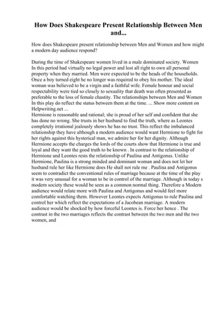 How Does Shakespeare Present Relationship Between Men
and...
How does Shakespeare present relationship between Men and Women and how might
a modern day audience respond?
During the time of Shakespeare women lived in a male dominated society. Women
In this period had virtually no legal power and lost all right to own all personal
property when they married. Men were expected to be the heads of the households.
Once a boy turned eight he no longer was required to obey his mother. The ideal
woman was believed to be a virgin and a faithful wife. Female honour and social
respectability were tied so closely to sexuality that death was often presented as
preferable to the loss of female chastity. The relationships between Men and Women
In this play do reflect the status between them at the time. ... Show more content on
Helpwriting.net ...
Hermione is reasonable and rational; she is proud of her self and confident that she
has done no wrong. She trusts in her husband to find the truth, where as Leontes
completely irrational jealously shows he has no trust. This reflect the imbalanced
relationship they have although a modern audience would want Hermione to fight for
her rights against this hysterical man, we admire her for her dignity. Although
Hermione accepts the charges the lords of the courts show that Hermione is true and
loyal and they want the good truth to be known . In contrast to the relationship of
Hermione and Leontes rests the relationship of Paulina and Antigonus. Unlike
Hermione, Paulina is a strong minded and dominant woman and does not let her
husband rule her like Hermione does He shall not rule me . Paulina and Antigonus
seem to contradict the conventional rules of marriage because at the time of the play
it was very unusual for a woman to be in control of the marriage. Although in today s
modern society these would be seen as a common normal thing. Therefore a Modern
audience would relate more with Paulina and Antigonus and would feel more
comfortable watching them. However Leontes expects Antigonus to rule Paulina and
control her which reflect the expectations of a Jacobean marriage. A modern
audience would be shocked by how forceful Leontes is. Force her hence . The
contrast in the two marriages reflects the contrast between the two men and the two
women, and
 