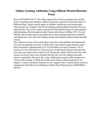 Online Gaming Addiction Using Official Mental Disorder
Essay
Kuss and Griffiths (2011) This study suggest that excessive gaming may actually
lead to symptoms that substance addicts commonly experience from their abuse of
different drugs. Games usually apply to children, adolescents and young adults.
These groups are at higher ricks for developing gaming addiction because they are
still growing. The review wants to present the classification basis of online gaming
addictionusing official mental disorder frameworks (Kuss Griffiths 2011). To also
identify other studies that go into detail about online gaming addiction in children
and adolescents, also show the findings and pit them against related mental disorder
criteria.
The empirical review in this study shows first how much children and adolescents
have put into gaming over time. In 2010, both video and PC game software retail
sales amounted to approximately $15.5 (US) billion (as cited in Johnson, 2011).
Games now have the ability to create massive worlds that let players develop their
own alter egos and avatars as they see fit. Having the whole world to join into with
anyone one at any time at any location that the user sees fit; making extremely
massive committees that grow day to day. Making these games fully immerse in a
virtual reality setting, in which the world can be shape as those deemed it to be
shaped. A recent systematic literature review suggests that it is particularly excessive
engagement with Massively Multiplayer Online Role Playing Game (MMORPGs)
that can
 