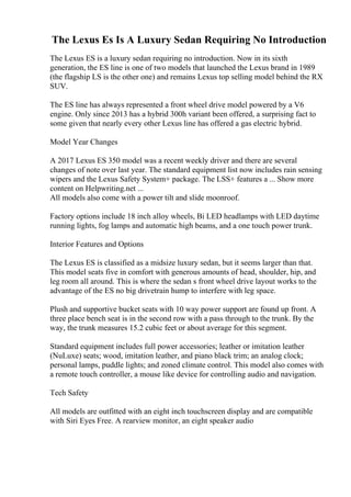 The Lexus Es Is A Luxury Sedan Requiring No Introduction
The Lexus ES is a luxury sedan requiring no introduction. Now in its sixth
generation, the ES line is one of two models that launched the Lexus brand in 1989
(the flagship LS is the other one) and remains Lexus top selling model behind the RX
SUV.
The ES line has always represented a front wheel drive model powered by a V6
engine. Only since 2013 has a hybrid 300h variant been offered, a surprising fact to
some given that nearly every other Lexus line has offered a gas electric hybrid.
Model Year Changes
A 2017 Lexus ES 350 model was a recent weekly driver and there are several
changes of note over last year. The standard equipment list now includes rain sensing
wipers and the Lexus Safety System+ package. The LSS+ features a ... Show more
content on Helpwriting.net ...
All models also come with a power tilt and slide moonroof.
Factory options include 18 inch alloy wheels, Bi LED headlamps with LED daytime
running lights, fog lamps and automatic high beams, and a one touch power trunk.
Interior Features and Options
The Lexus ES is classified as a midsize luxury sedan, but it seems larger than that.
This model seats five in comfort with generous amounts of head, shoulder, hip, and
leg room all around. This is where the sedan s front wheel drive layout works to the
advantage of the ES no big drivetrain hump to interfere with leg space.
Plush and supportive bucket seats with 10 way power support are found up front. A
three place bench seat is in the second row with a pass through to the trunk. By the
way, the trunk measures 15.2 cubic feet or about average for this segment.
Standard equipment includes full power accessories; leather or imitation leather
(NuLuxe) seats; wood, imitation leather, and piano black trim; an analog clock;
personal lamps, puddle lights; and zoned climate control. This model also comes with
a remote touch controller, a mouse like device for controlling audio and navigation.
Tech Safety
All models are outfitted with an eight inch touchscreen display and are compatible
with Siri Eyes Free. A rearview monitor, an eight speaker audio
 