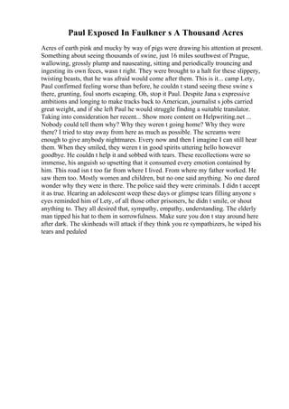 Paul Exposed In Faulkner s A Thousand Acres
Acres of earth pink and mucky by way of pigs were drawing his attention at present.
Something about seeing thousands of swine, just 16 miles southwest of Prague,
wallowing, grossly plump and nauseating, sitting and periodically trouncing and
ingesting its own feces, wasn t right. They were brought to a halt for these slippery,
twisting beasts, that he was afraid would come after them. This is it... camp Lety,
Paul confirmed feeling worse than before, he couldn t stand seeing these swine s
there, grunting, foul snorts escaping. Oh, stop it Paul. Despite Jana s expressive
ambitions and longing to make tracks back to American, journalist s jobs carried
great weight, and if she left Paul he would struggle finding a suitable translator.
Taking into consideration her recent... Show more content on Helpwriting.net ...
Nobody could tell them why? Why they weren t going home? Why they were
there? I tried to stay away from here as much as possible. The screams were
enough to give anybody nightmares. Every now and then I imagine I can still hear
them. When they smiled, they weren t in good spirits uttering hello however
goodbye. He couldn t help it and sobbed with tears. These recollections were so
immense, his anguish so upsetting that it consumed every emotion contained by
him. This road isn t too far from where I lived. From where my father worked. He
saw them too. Mostly women and children, but no one said anything. No one dared
wonder why they were in there. The police said they were criminals. I didn t accept
it as true. Hearing an adolescent weep these days or glimpse tears filling anyone s
eyes reminded him of Lety, of all those other prisoners, he didn t smile, or shout
anything to. They all desired that, sympathy, empathy, understanding. The elderly
man tipped his hat to them in sorrowfulness. Make sure you don t stay around here
after dark. The skinheads will attack if they think you re sympathizers, he wiped his
tears and pedaled
 