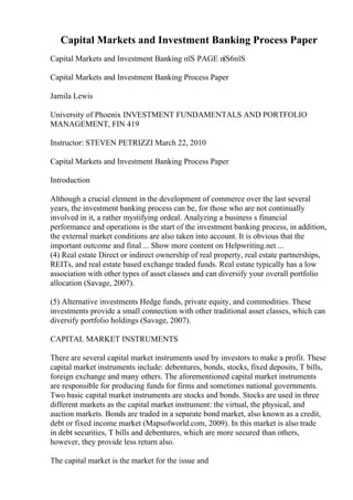 Capital Markets and Investment Banking Process Paper
Capital Markets and Investment Banking пїЅ PAGE пїЅ6пїЅ
Capital Markets and Investment Banking Process Paper
Jamila Lewis
University of Phoenix INVESTMENT FUNDAMENTALS AND PORTFOLIO
MANAGEMENT, FIN 419
Instructor: STEVEN PETRIZZI March 22, 2010
Capital Markets and Investment Banking Process Paper
Introduction
Although a crucial element in the development of commerce over the last several
years, the investment banking process can be, for those who are not continually
involved in it, a rather mystifying ordeal. Analyzing a business s financial
performance and operations is the start of the investment banking process, in addition,
the external market conditions are also taken into account. It is obvious that the
important outcome and final ... Show more content on Helpwriting.net ...
(4) Real estate Direct or indirect ownership of real property, real estate partnerships,
REITs, and real estate based exchange traded funds. Real estate typically has a low
association with other types of asset classes and can diversify your overall portfolio
allocation (Savage, 2007).
(5) Alternative investments Hedge funds, private equity, and commodities. These
investments provide a small connection with other traditional asset classes, which can
diversify portfolio holdings (Savage, 2007).
CAPITAL MARKET INSTRUMENTS
There are several capital market instruments used by investors to make a profit. These
capital market instruments include: debentures, bonds, stocks, fixed deposits, T bills,
foreign exchange and many others. The aforementioned capital market instruments
are responsible for producing funds for firms and sometimes national governments.
Two basic capital market instruments are stocks and bonds. Stocks are used in three
different markets as the capital market instrument: the virtual, the physical, and
auction markets. Bonds are traded in a separate bond market, also known as a credit,
debt or fixed income market (Mapsofworld.com, 2009). In this market is also trade
in debt securities, T bills and debentures, which are more secured than others,
however, they provide less return also.
The capital market is the market for the issue and
 