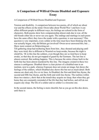 A Comparison of Wilfred Owens Disabled and Exposure
Essay
A Comparison of Wilfred Owens Disabled and Exposure
Tension and disability. A comparison between two poems, all of which are about
war and the effects on the mind. Owen talks about World War 1 and how it can
affect different people in different ways, his feelings are echoed in the form of
characters. Both poems show how companionship almost ends due to war, all the
old friends either die or never see you again. The endings and startings in each poem
have the same effect; they leave the reader with a question; is war necessary? This
question is very important, every soldier at the time must have been thinking why the
war actually began, why did Britain get involved? Owen never answered this, but ...
Show more content on Helpwriting.net ...
Till gathering sleep had mothering them from him , they shouted and playing until
they were tired, this is different to Wearied we keep awake, because the night is
silentГўв‚¬В¦ in this line the soldiers, even though they are so tired have to keep
awake, so that they do not get trapped of guard by the Germans. The last line is
almost comical, But nothing happens. This is because the entire climax built in the
forth line has been almost murdered by this line. The imagery created in these two
stanzas is ambiguous. Disabled shows a clear picture of a disabled man in an
institute, next to a park, whereas Exposure does not create an image, but shows the
feelings of the soldiers, which Disabled also shows this but not as much detail. Both
stanzas are short only five or six lines. In Disabled, the first and third line rhyme, the
second and fifth line rhyme, and the forth and sixth line rhyme. The realities within
these two stanza s, show that at the trench they acquire no sleep, then when they get
home they are constantly reminded of the life that they had before, and still do not
acquire any sleep. The life of a soldier and ex soldier is a tiresome one.
In the second stanza, the feeling is more cheerful, but as you go on this dies down,
until there is
 