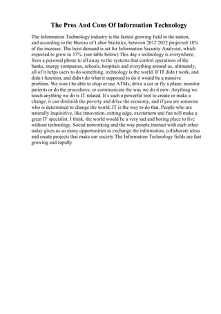 The Pros And Cons Of Information Technology
The Information Technology industry is the fastest growing field in the nation,
and according to the Bureau of Labor Statistics, between 2012 2022 projected 18%
of the increase. The heist demand is set for Information Security Analysist, which
expected to grow to 37%. (see table below) This day s technology is everywhere,
from a personal phone to all away to the systems that control operations of the
banks, energy companies, schools, hospitals and everything around us, ultimately,
all of it helps users to do something, technology is the world. If IT didn t work, and
didn t function, and didn t do what it supposed to do it would be a massive
problem. We won t be able to shop or use ATMs; drive a car or fly a plane; monitor
patients or do the procedures; or communicate the way we do it now. Anything we
touch anything we do is IT related. It s such a powerful tool to create or make a
change, it can diminish the poverty and drive the economy, and if you are someone
who is determined to change the world, IT is the way to do that. People who are
naturally inquisitive, like innovation, cutting edge, excitement and fun will make a
great IT specialist. I think, the world would be a very sad and boring place to live
without technology. Social networking and the way people interact with each other
today gives us so many opportunities to exchange the information, collaborate ideas
and create projects that make our society The Information Technology fields are fast
growing and rapidly
 