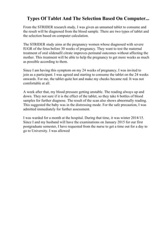 Types Of Tablet And The Selection Based On Computer...
From the STRIDER research study, I was given an unnamed tablet to consume and
the result will be diagnosed from the blood sample. There are two types of tablet and
the selection based on computer calculation.
The STRIDER study aims at the pregnancy women whose diagnosed with severe
IUGR of the fetus before 30 weeks of pregnancy. They want to test the maternal
treatment of oral sildenafil citrate improves perinatal outcomes without affecting the
mother. This treatment will be able to help the pregnancy to get more weeks as much
as possible according to them.
Since I am having this symptom on my 24 weeks of pregnancy, I was invited to
join as a participant. I was agreed and starting to consume the tablet on the 24 weeks
onwards. For me, the tablet quite hot and make my cheeks became red. It was not
comfortable at all.
A week after that, my blood pressure getting unstable. The reading always up and
down. They not sure if it is the effect of the tablet, so they take 6 bottles of blood
samples for further diagnose. The result of the scan also shows abnormally reading.
This suggested the baby was in the distressing mode. For the safe precaution, I was
admitted immediately for further assessment.
I was warded for a month at the hospital. During that time, it was winter 2014/15.
Since I and my husband will have the examinations on January 2015 for our first
postgraduate semester, I have requested from the nurse to get a time out for a day to
go to University. I was allowed
 