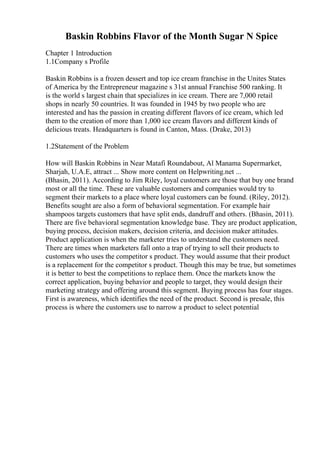 Baskin Robbins Flavor of the Month Sugar N Spice
Chapter 1 Introduction
1.1Company s Profile
Baskin Robbins is a frozen dessert and top ice cream franchise in the Unites States
of America by the Entrepreneur magazine s 31st annual Franchise 500 ranking. It
is the world s largest chain that specializes in ice cream. There are 7,000 retail
shops in nearly 50 countries. It was founded in 1945 by two people who are
interested and has the passion in creating different flavors of ice cream, which led
them to the creation of more than 1,000 ice cream flavors and different kinds of
delicious treats. Headquarters is found in Canton, Mass. (Drake, 2013)
1.2Statement of the Problem
How will Baskin Robbins in Near Matafi Roundabout, Al Manama Supermarket,
Sharjah, U.A.E, attract ... Show more content on Helpwriting.net ...
(Bhasin, 2011). According to Jim Riley, loyal customers are those that buy one brand
most or all the time. These are valuable customers and companies would try to
segment their markets to a place where loyal customers can be found. (Riley, 2012).
Benefits sought are also a form of behavioral segmentation. For example hair
shampoos targets customers that have split ends, dandruff and others. (Bhasin, 2011).
There are five behavioral segmentation knowledge base. They are product application,
buying process, decision makers, decision criteria, and decision maker attitudes.
Product application is when the marketer tries to understand the customers need.
There are times when marketers fall onto a trap of trying to sell their products to
customers who uses the competitor s product. They would assume that their product
is a replacement for the competitor s product. Though this may be true, but sometimes
it is better to best the competitions to replace them. Once the markets know the
correct application, buying behavior and people to target, they would design their
marketing strategy and offering around this segment. Buying process has four stages.
First is awareness, which identifies the need of the product. Second is presale, this
process is where the customers use to narrow a product to select potential
 